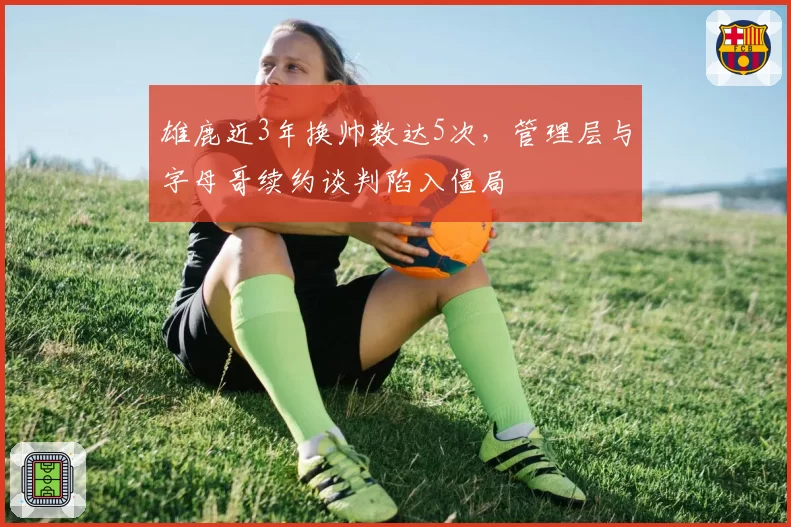 雄鹿近3年换帅数达5次,管理层与字母哥续约谈判陷入僵局
