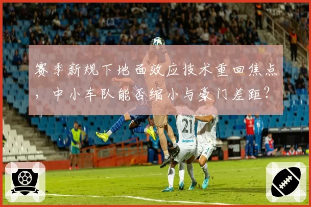 赛季新规下地面效应技术重回焦点,中小车队能否缩小与豪门差距?