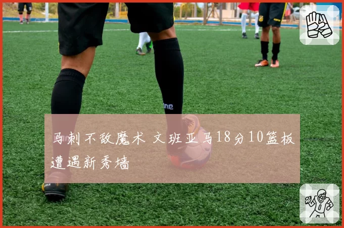 马刺不敌魔术 文班亚马18分10篮板遭遇新秀墙