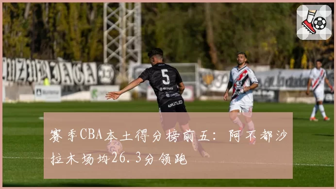 赛季CBA本土得分榜前五：阿不都沙拉木场均26.3分领跑