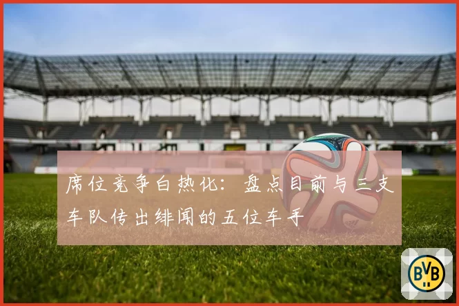 席位竞争白热化：盘点目前与三支车队传出绯闻的五位车手