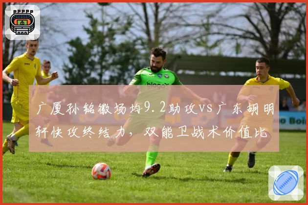 广厦孙铭徽场均9.2助攻vs广东胡明轩快攻终结力，双能卫战术价值比拼