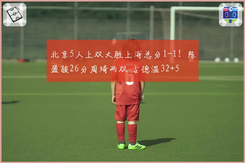 北京5人上双大胜上海总分1-1！陈盈骏26分周琦两双 古德温32+5