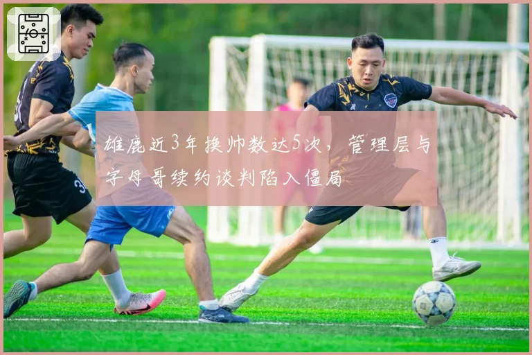 雄鹿近3年换帅数达5次,管理层与字母哥续约谈判陷入僵局
