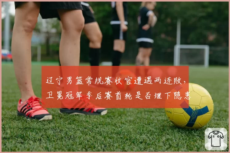 辽宁男篮常规赛收官遭遇两连败，卫冕冠军季后赛首轮是否埋下隐患？