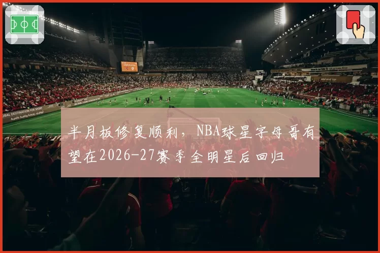 半月板修复顺利，NBA球星字母哥有望在2026-27赛季全明星后回归