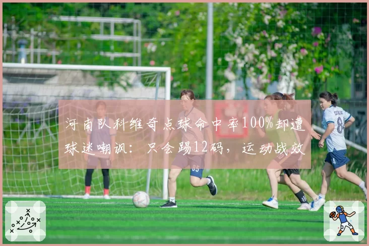 河南队科维奇点球命中率100%却遭球迷嘲讽：只会踢12码，运动战效率垫底