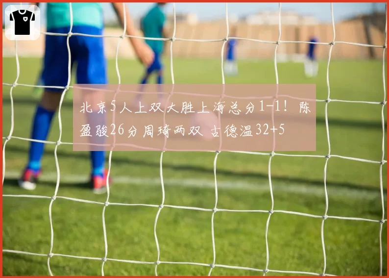 北京5人上双大胜上海总分1-1！陈盈骏26分周琦两双 古德温32+5