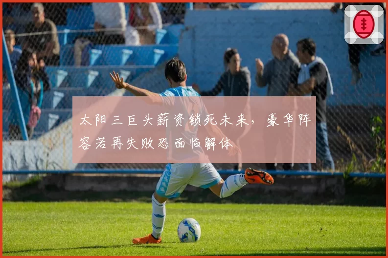 太阳三巨头薪资锁死未来,豪华阵容若再失败恐面临解体