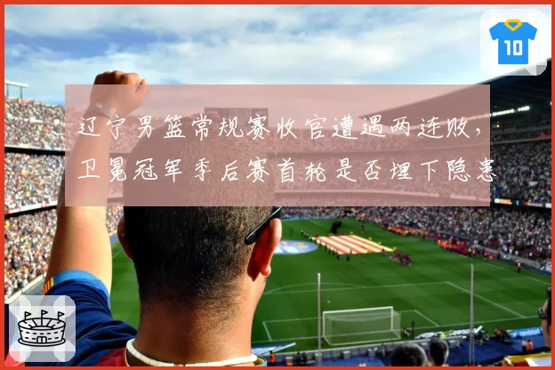 辽宁男篮常规赛收官遭遇两连败，卫冕冠军季后赛首轮是否埋下隐患？