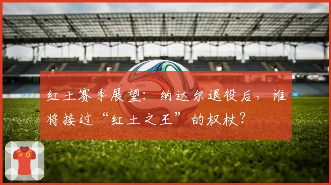 红土赛季展望:纳达尔退役后,谁将接过“红土之王”的权杖?