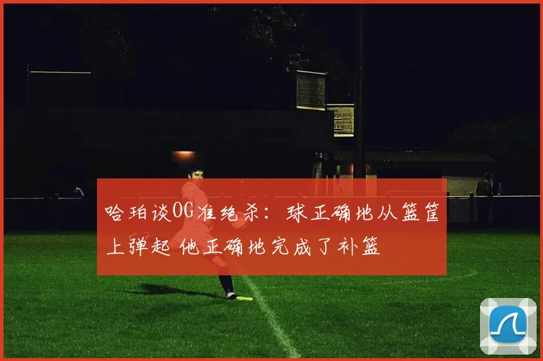 哈珀谈OG准绝杀：球正确地从篮筐上弹起 他正确地完成了补篮