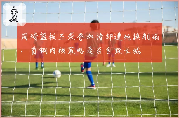周琦篮板王荣誉加持却遭轮换削减,首钢内线策略是否自毁长城