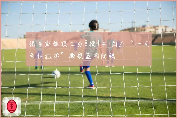 福克斯弧顶三分8投4中 国王“一五号位挡拆”撕裂篮网防线