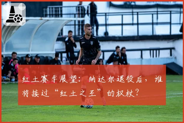 红土赛季展望:纳达尔退役后,谁将接过“红土之王”的权杖?