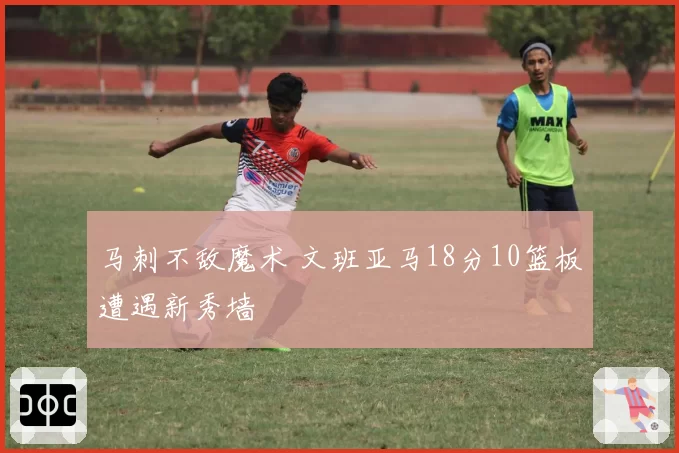 马刺不敌魔术 文班亚马18分10篮板遭遇新秀墙