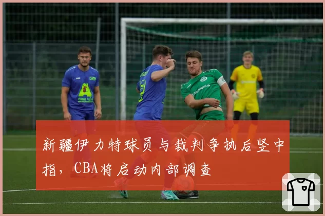 新疆伊力特球员与裁判争执后竖中指，CBA将启动内部调查