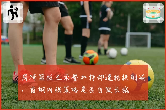 周琦篮板王荣誉加持却遭轮换削减，首钢内线策略是否自毁长城