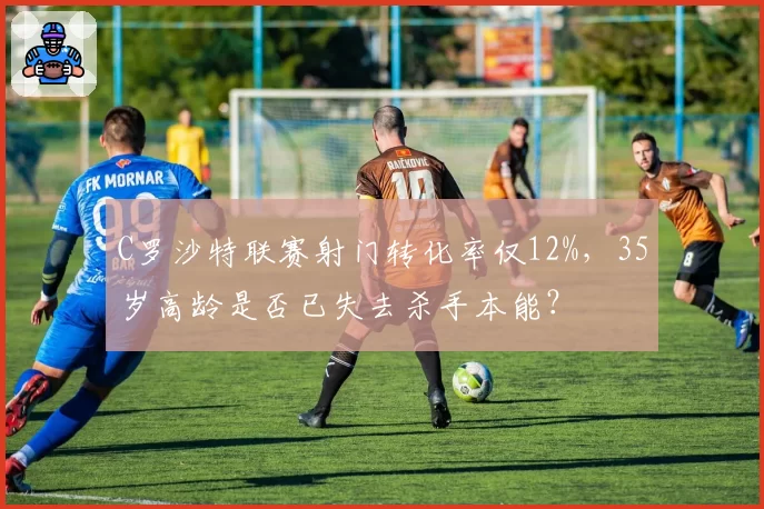 C罗沙特联赛射门转化率仅12%，35岁高龄是否已失去杀手本能？