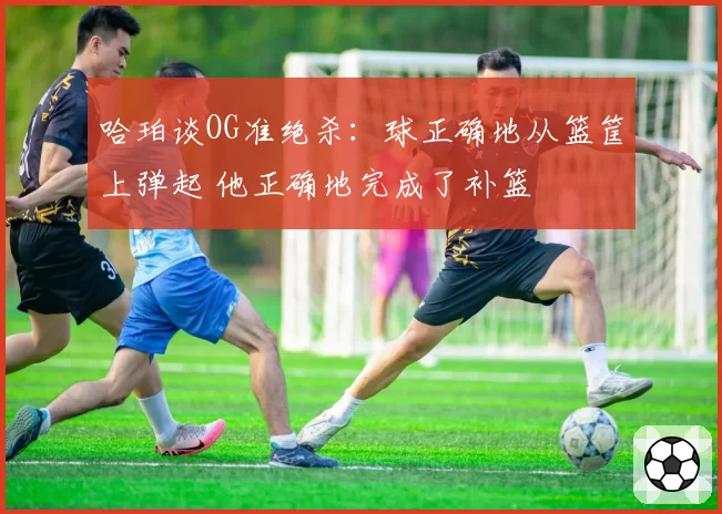 哈珀谈OG准绝杀:球正确地从篮筐上弹起 他正确地完成了补篮