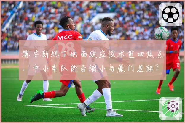赛季新规下地面效应技术重回焦点，中小车队能否缩小与豪门差距？