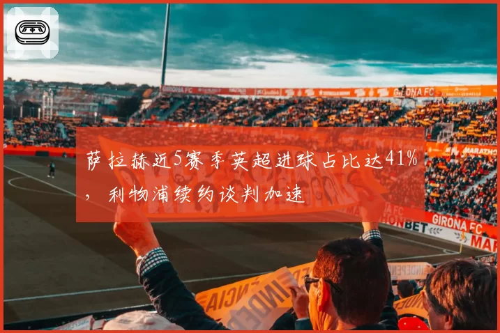 萨拉赫近5赛季英超进球占比达41%，利物浦续约谈判加速