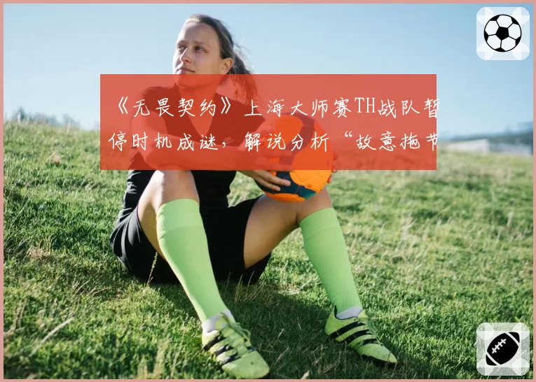 《无畏契约》上海大师赛TH战队暂停时机成谜，解说分析“故意拖节奏”惹争议