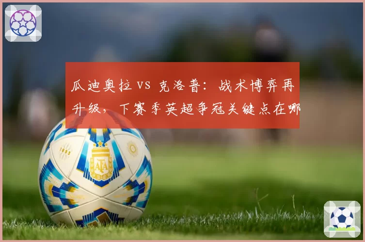 瓜迪奥拉 vs 克洛普:战术博弈再升级,下赛季英超争冠关键点在哪?