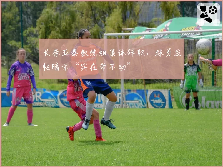 长春亚泰教练组集体辞职,球员发帖暗示“实在带不动”